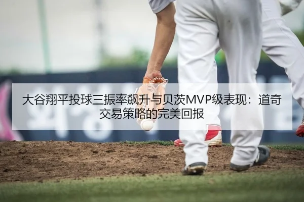 大谷翔平投球三振率飙升与贝茨MVP级表现：道奇交易策略的完美回报