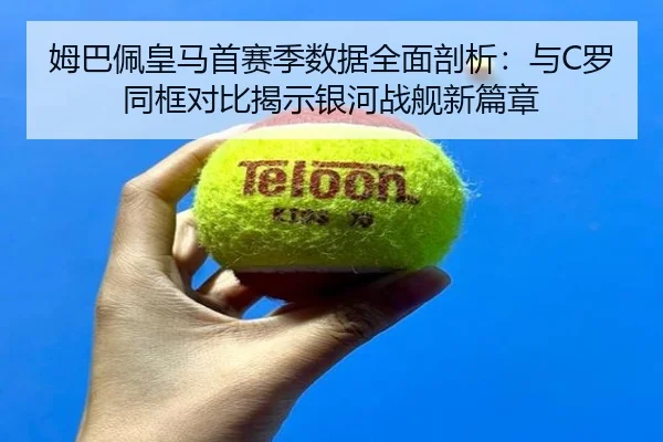 姆巴佩皇马首赛季数据全面剖析：与C罗同框对比揭示银河战舰新篇章