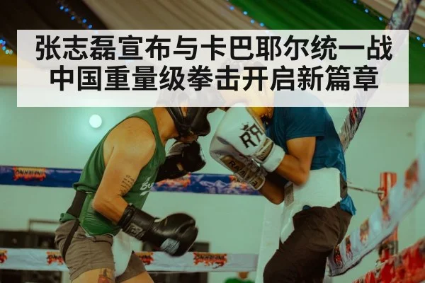 张志磊宣布与卡巴耶尔统一战 中国重量级拳击开启新篇章